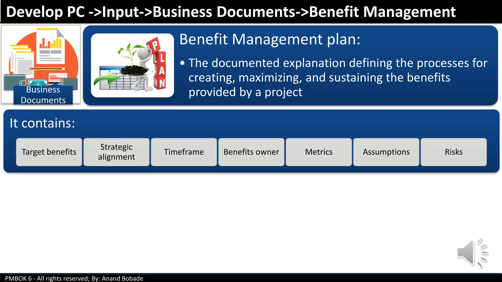 PMBOK 6 - All rights reserved; By: Anand Bobade
Business
Documents
Benefit Management plan:
• The documented explanation defining the processes for
creating, maximizing, and sustaining the benefits
provided by a project
Develop PC ->Input->Business Documents->Benefit Management
It contains:
Target benefits
Strategic
alignment
Timeframe Benefits owner Metrics Assumptions Risks
 