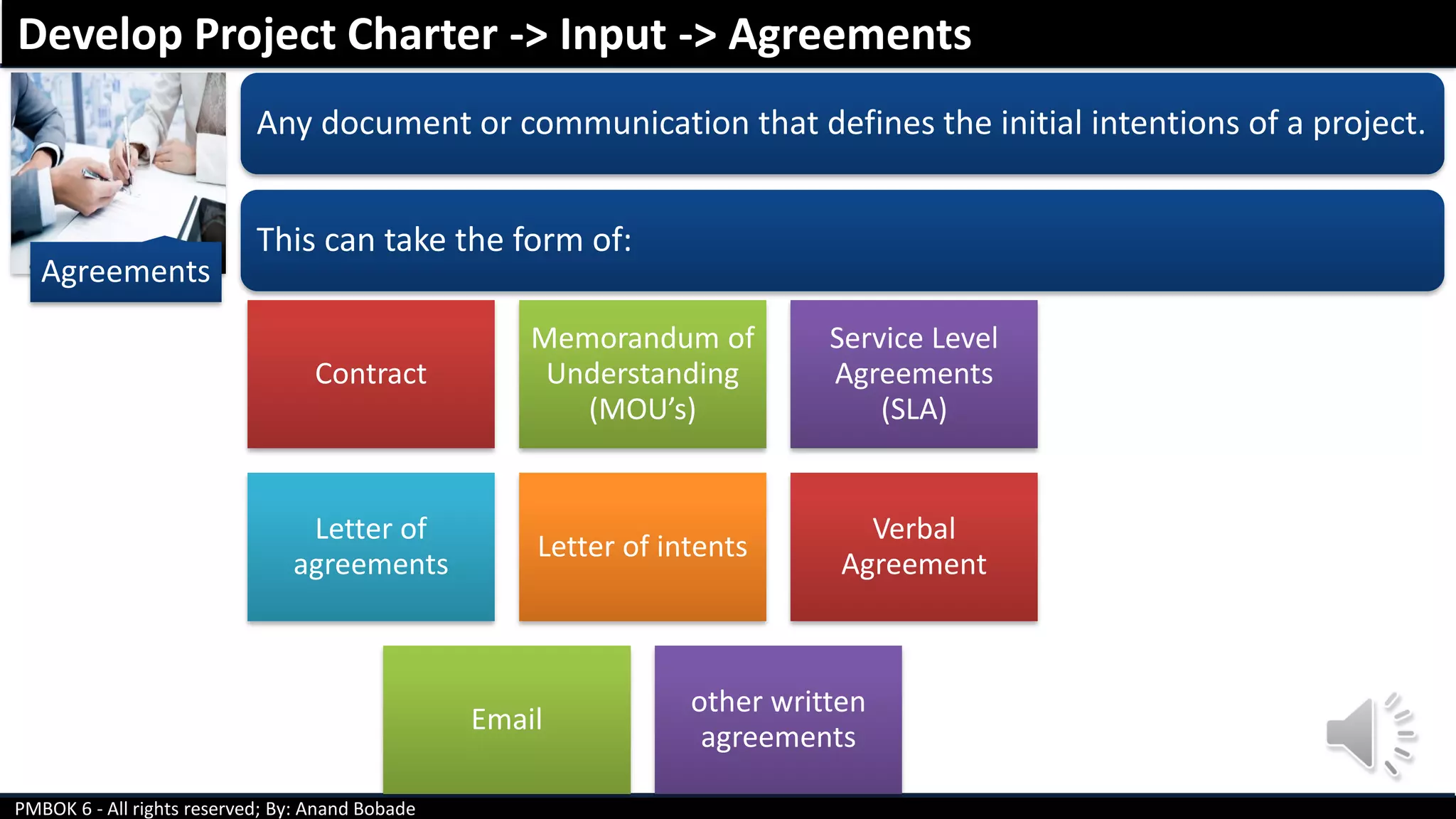 PMBOK 6 - All rights reserved; By: Anand Bobade
Agreements
Any document or communication that defines the initial intentions of a project.
This can take the form of:
Contract
Memorandum of
Understanding
(MOU’s)
Service Level
Agreements
(SLA)
Letter of
agreements
Letter of intents
Verbal
Agreement
Email
other written
agreements
Develop Project Charter -> Input -> Agreements
 