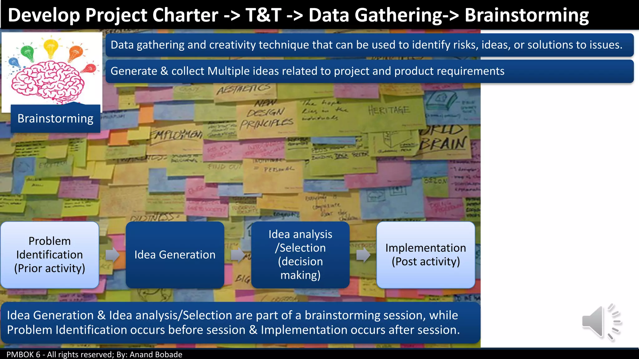 PMBOK 6 - All rights reserved; By: Anand Bobade
Brainstorming
Data gathering and creativity technique that can be used to identify risks, ideas, or solutions to issues.
Generate & collect Multiple ideas related to project and product requirements
Problem
Identification
(Prior activity)
Idea Generation
Idea analysis
/Selection
(decision
making)
Implementation
(Post activity)
Develop Project Charter -> T&T -> Data Gathering-> Brainstorming
Idea Generation & Idea analysis/Selection are part of a brainstorming session, while
Problem Identification occurs before session & Implementation occurs after session.
 