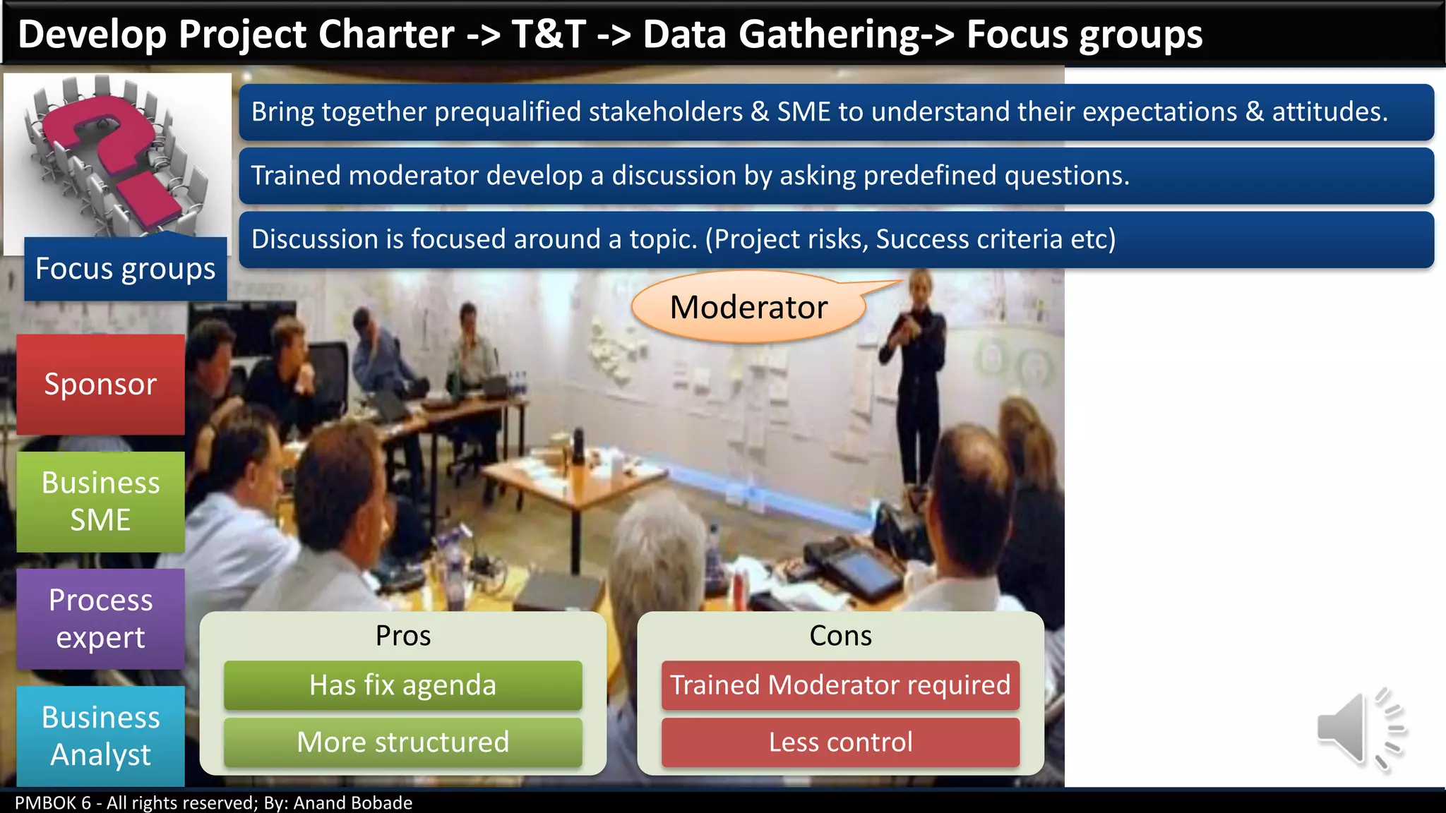 PMBOK 6 - All rights reserved; By: Anand Bobade
Focus groups
Bring together prequalified stakeholders & SME to understand their expectations & attitudes.
Trained moderator develop a discussion by asking predefined questions.
Discussion is focused around a topic. (Project risks, Success criteria etc)
Develop Project Charter -> T&T -> Data Gathering-> Focus groups
Pros
Has fix agenda
More structured
Cons
Trained Moderator required
Less control
Sponsor
Business
SME
Process
expert
Business
Analyst
Moderator
 