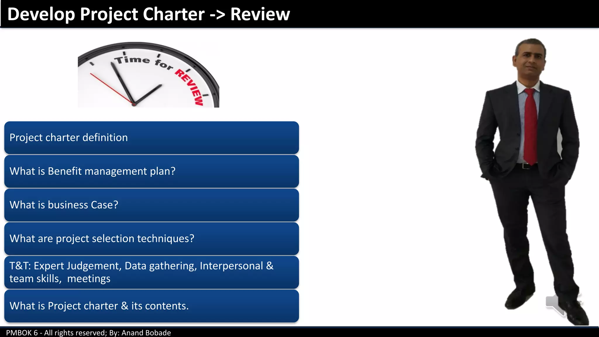 PMBOK 6 - All rights reserved; By: Anand Bobade
Project charter definition
What is Benefit management plan?
What is business Case?
What are project selection techniques?
T&T: Expert Judgement, Data gathering, Interpersonal &
team skills, meetings
What is Project charter & its contents.
Develop Project Charter -> Review
 