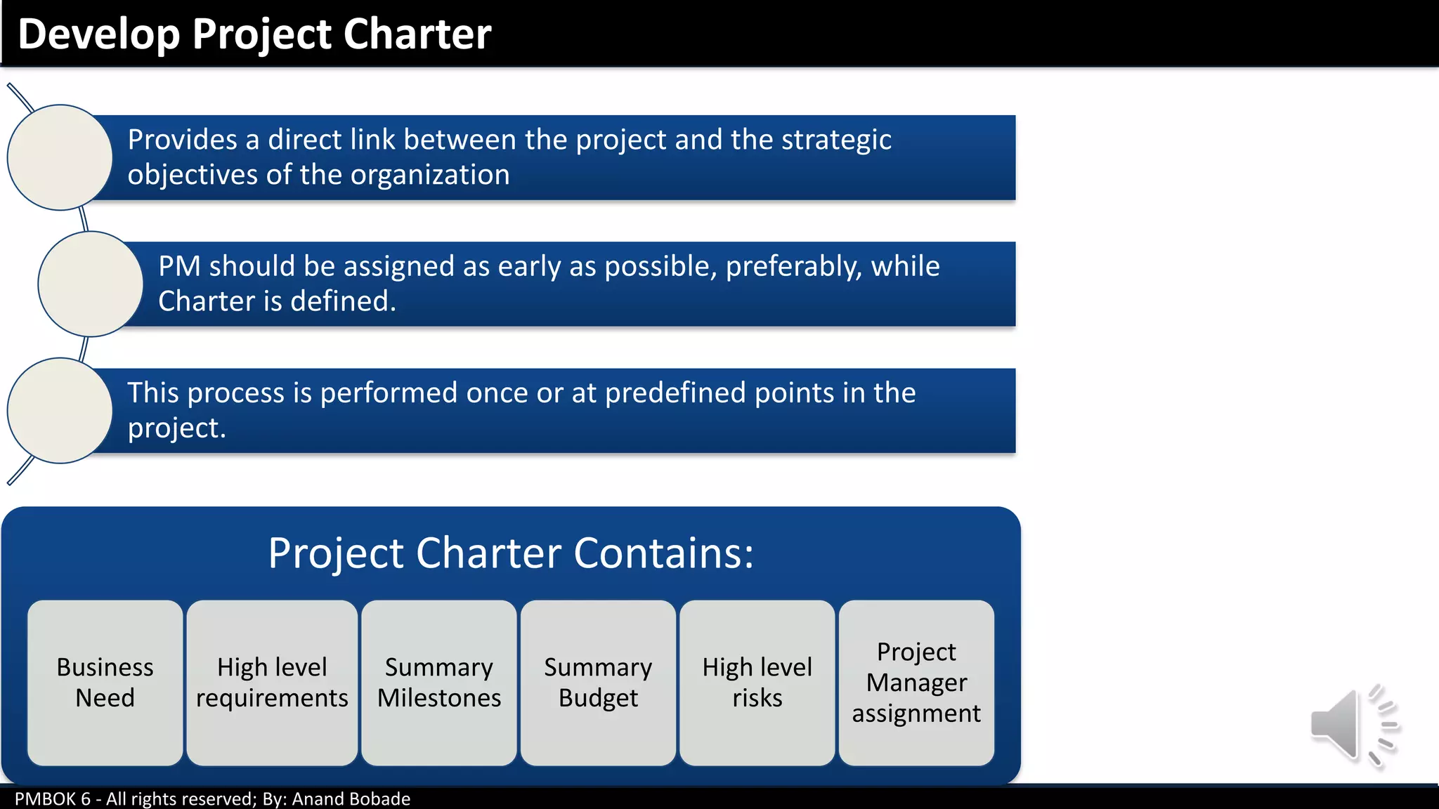 PMBOK 6 - All rights reserved; By: Anand Bobade
Provides a direct link between the project and the strategic
objectives of the organization
PM should be assigned as early as possible, preferably, while
Charter is defined.
This process is performed once or at predefined points in the
project.
Project Charter Contains:
Business
Need
High level
requirements
Summary
Milestones
Summary
Budget
High level
risks
Project
Manager
assignment
Develop Project Charter
 