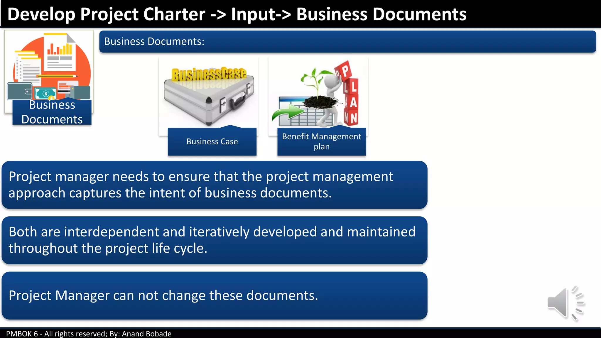 PMBOK 6 - All rights reserved; By: Anand Bobade
Business
Documents
Business Documents:
Develop Project Charter -> Input-> Business Documents
Project manager needs to ensure that the project management
approach captures the intent of business documents.
Both are interdependent and iteratively developed and maintained
throughout the project life cycle.
Project Manager can not change these documents.
Business Case
Benefit Management
plan
 