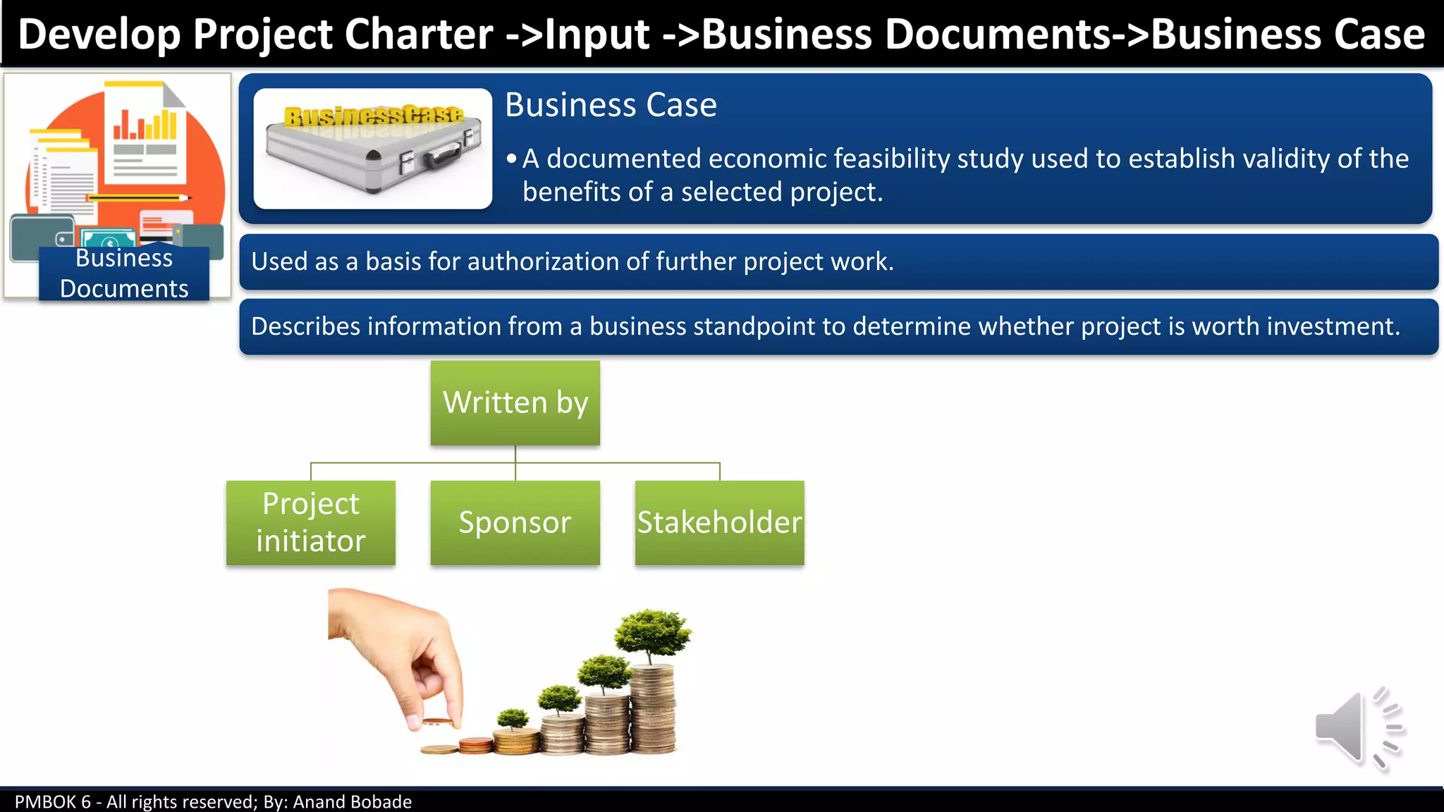 PMBOK 6 - All rights reserved; By: Anand Bobade
Business
Documents
Business Case
•A documented economic feasibility study used to establish validity of the
benefits of a selected project.
Used as a basis for authorization of further project work.
Describes information from a business standpoint to determine whether project is worth investment.
Develop Project Charter ->Input ->Business Documents->Business Case
Written by
Project
initiator
Sponsor Stakeholder
 