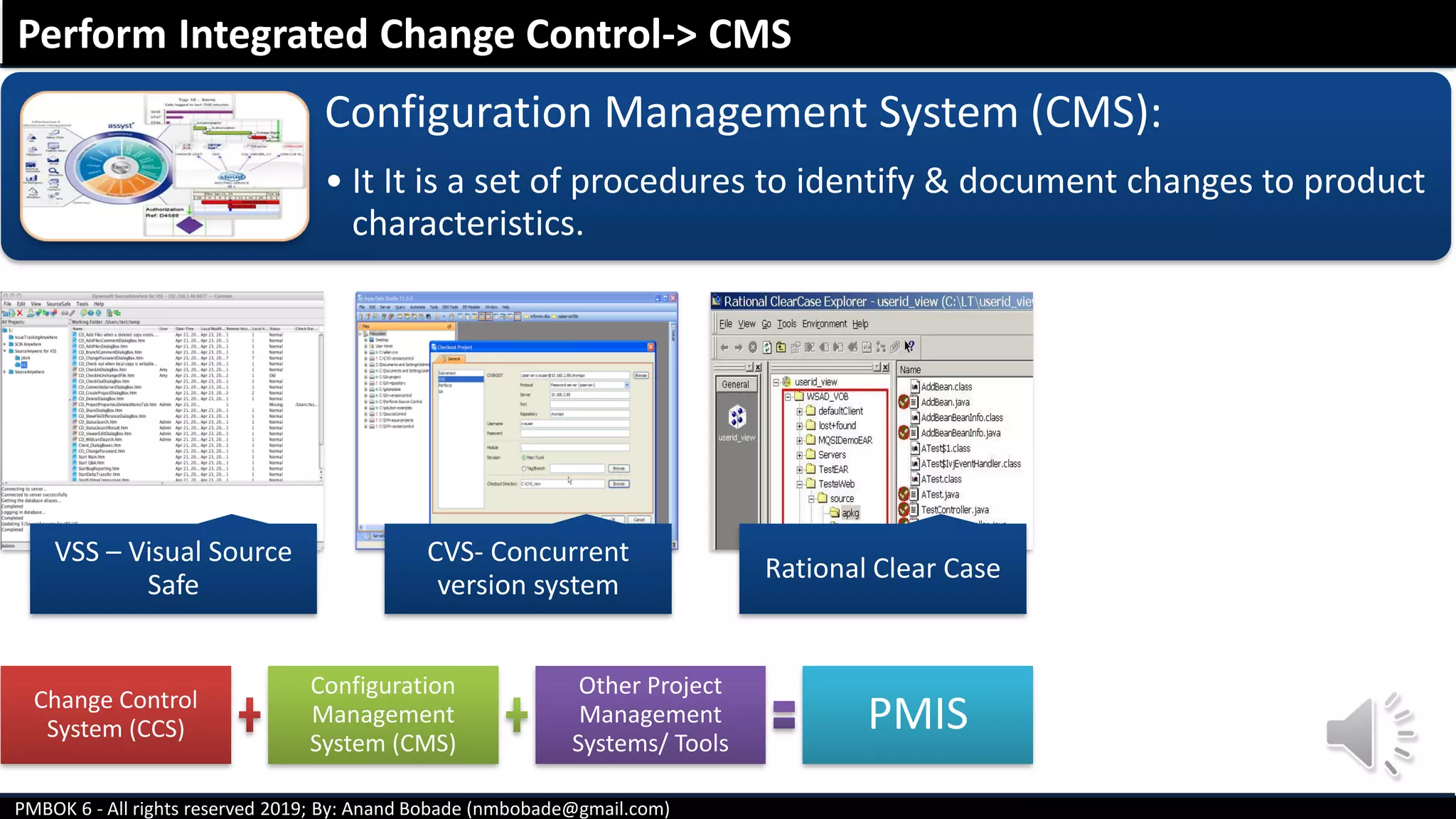 PMBOK 6 - All rights reserved 2019; By: Anand Bobade (nmbobade@gmail.com)
VSS – Visual Source
Safe
CVS- Concurrent
version system
Rational Clear Case
Perform Integrated Change Control-> CMS
Change Control
System (CCS)
Configuration
Management
System (CMS)
Other Project
Management
Systems/ Tools
PMIS
Configuration Management System (CMS):
• It It is a set of procedures to identify & document changes to product
characteristics.
 