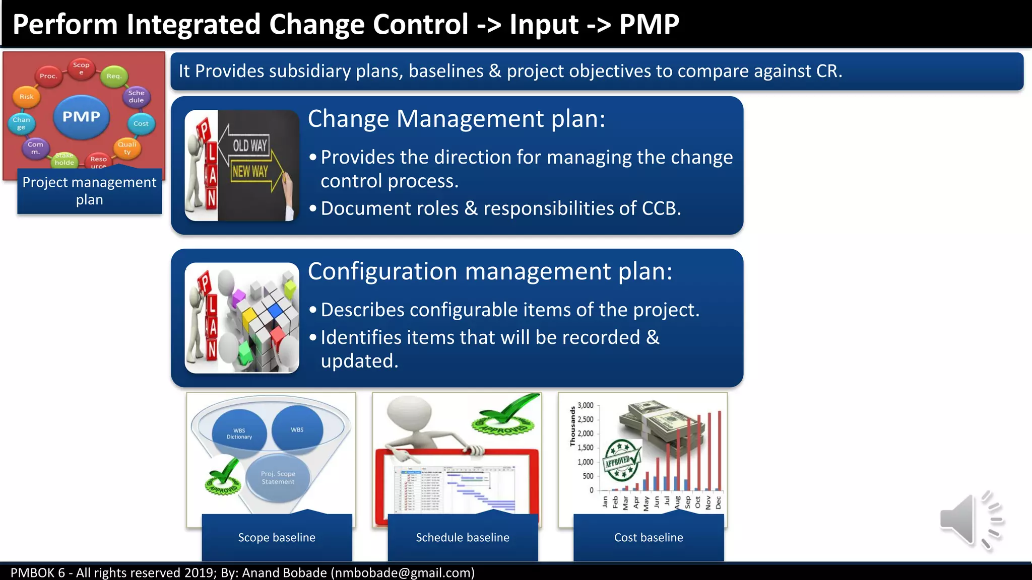 PMBOK 6 - All rights reserved 2019; By: Anand Bobade (nmbobade@gmail.com)
Project management
plan
It Provides subsidiary plans, baselines & project objectives to compare against CR.
Scope baseline Schedule baseline Cost baseline
Change Management plan:
•Provides the direction for managing the change
control process.
•Document roles & responsibilities of CCB.
Configuration management plan:
•Describes configurable items of the project.
•Identifies items that will be recorded &
updated.
Perform Integrated Change Control -> Input -> PMP
 