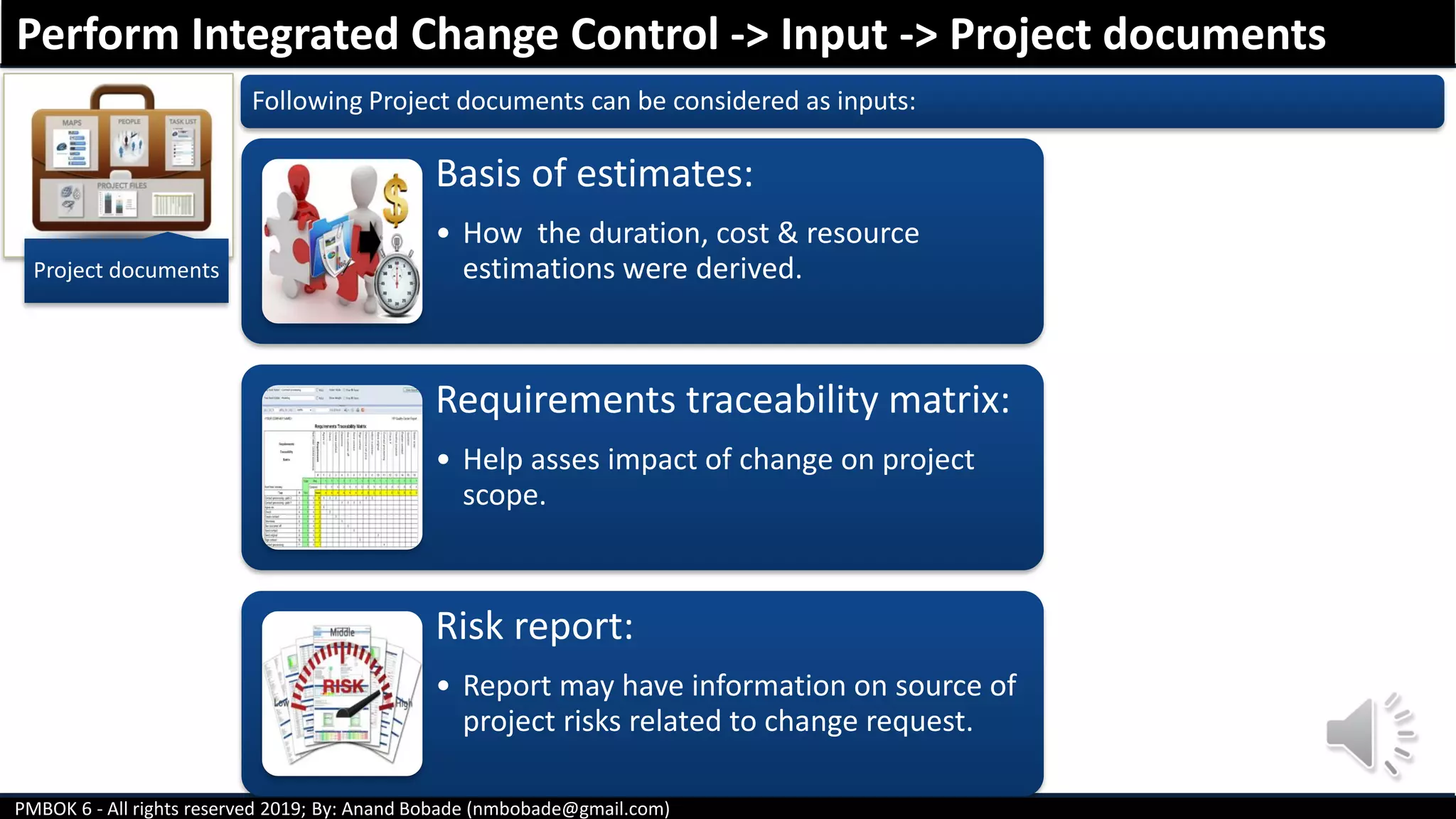 PMBOK 6 - All rights reserved 2019; By: Anand Bobade (nmbobade@gmail.com)
Project documents
Following Project documents can be considered as inputs:
Basis of estimates:
• How the duration, cost & resource
estimations were derived.
Requirements traceability matrix:
• Help asses impact of change on project
scope.
Risk report:
• Report may have information on source of
project risks related to change request.
Perform Integrated Change Control -> Input -> Project documents
 