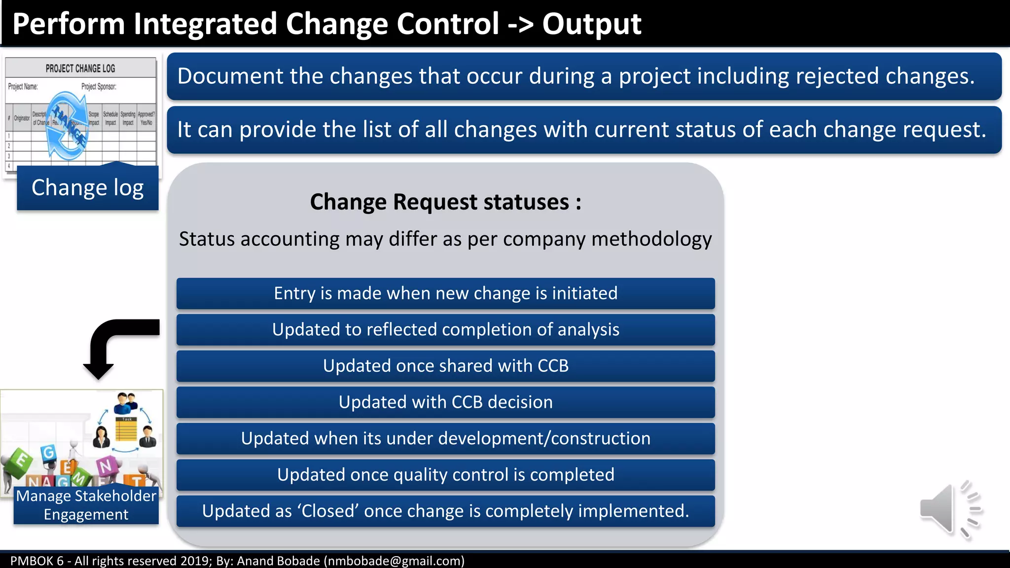 PMBOK 6 - All rights reserved 2019; By: Anand Bobade (nmbobade@gmail.com)
Change log
Document the changes that occur during a project including rejected changes.
It can provide the list of all changes with current status of each change request.
Change Request statuses :
Status accounting may differ as per company methodology
Entry is made when new change is initiated
Updated to reflected completion of analysis
Updated once shared with CCB
Updated with CCB decision
Updated when its under development/construction
Updated once quality control is completed
Updated as ‘Closed’ once change is completely implemented.
Perform Integrated Change Control -> Output
Manage Stakeholder
Engagement
 