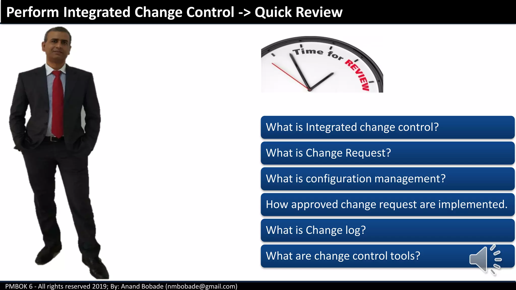 PMBOK 6 - All rights reserved 2019; By: Anand Bobade (nmbobade@gmail.com)
Perform Integrated Change Control -> Quick Review
What is Integrated change control?
What is Change Request?
What is configuration management?
How approved change request are implemented.
What is Change log?
What are change control tools?
 