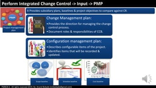 PMBOK 6 - All rights reserved 2019; By: Anand Bobade (nmbobade@gmail.com)
Project management
plan
It Provides subsidiary plans, baselines & project objectives to compare against CR.
Scope baseline Schedule baseline Cost baseline
Change Management plan:
•Provides the direction for managing the change
control process.
•Document roles & responsibilities of CCB.
Configuration management plan:
•Describes configurable items of the project.
•Identifies items that will be recorded &
updated.
Perform Integrated Change Control -> Input -> PMP
 