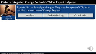PMBOK 6 - All rights reserved 2019; By: Anand Bobade (nmbobade@gmail.com)
Experts discuss & analyze changes. They may be a part of CCB, who
decides the outcome of Change Request.
Analysis Decision Making Coordination
Perform Integrated Change Control -> T&T -> Expert Judgment
Expert
Judgment
 