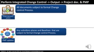 PMBOK 6 - All rights reserved 2019; By: Anand Bobade (nmbobade@gmail.com)
All documents subject to formal Change
control Process.
Any subsidiary planes and Baselines that are
subject to formal Change control Process.
Perform Integrated Change Control -> Output -> Project doc. & PMP
Project document
updates
PMP updates
 