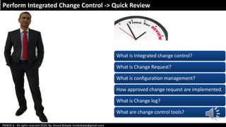 PMBOK 6 - All rights reserved 2019; By: Anand Bobade (nmbobade@gmail.com)
Perform Integrated Change Control -> Quick Review
What is Integrated change control?
What is Change Request?
What is configuration management?
How approved change request are implemented.
What is Change log?
What are change control tools?
 