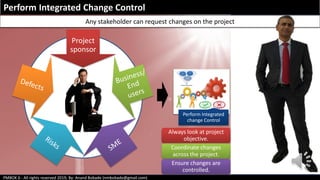 PMBOK 6 - All rights reserved 2019; By: Anand Bobade (nmbobade@gmail.com)
Perform Integrated Change Control
Any stakeholder can request changes on the project
Project
sponsor
Perform Integrated
change Control
Always look at project
objective.
Coordinate changes
across the project.
Ensure changes are
controlled.
 