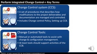 PMBOK 6 - All rights reserved 2019; By: Anand Bobade (nmbobade@gmail.com)
Change Control system (CCS):
• A set of procedures that describes how
modifications to the project deliverables and
documentation are managed and controlled.
• Includes Change control Policy, Setting up CCB.
Change Control Tools:
• Manual or automated tools to assist with
change & configuration management.
• At least tools should support activities of the
CCB.
Perform Integrated Change Control-> Key Terms
 