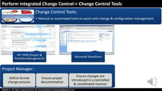 PMBOK 6 - All rights reserved 2019; By: Anand Bobade (nmbobade@gmail.com)
Change Control Tools:
• Manual or automated tools to assist with change & configuration management.
HP- PPM (Project &
Portfolio Management)
Microsoft SharePoint
Perform Integrated Change Control-> Change Control Tools
Project Manager:
Define formal
change process
Ensure proper
documentation
Ensure changes are
introduced in a controlled
& coordinated manner.
 