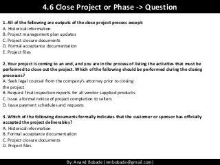 By: Anand Bobade (nmbobade@gmail.com)
1. All of the following are outputs of the close project process except:
A. Historic...