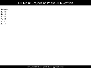 By: Anand Bobade (nmbobade@gmail.com)
Answers:
1. B
2. C
3. B
4. D
5. C
6. A
4.6 Close Project or Phase -> Question
 