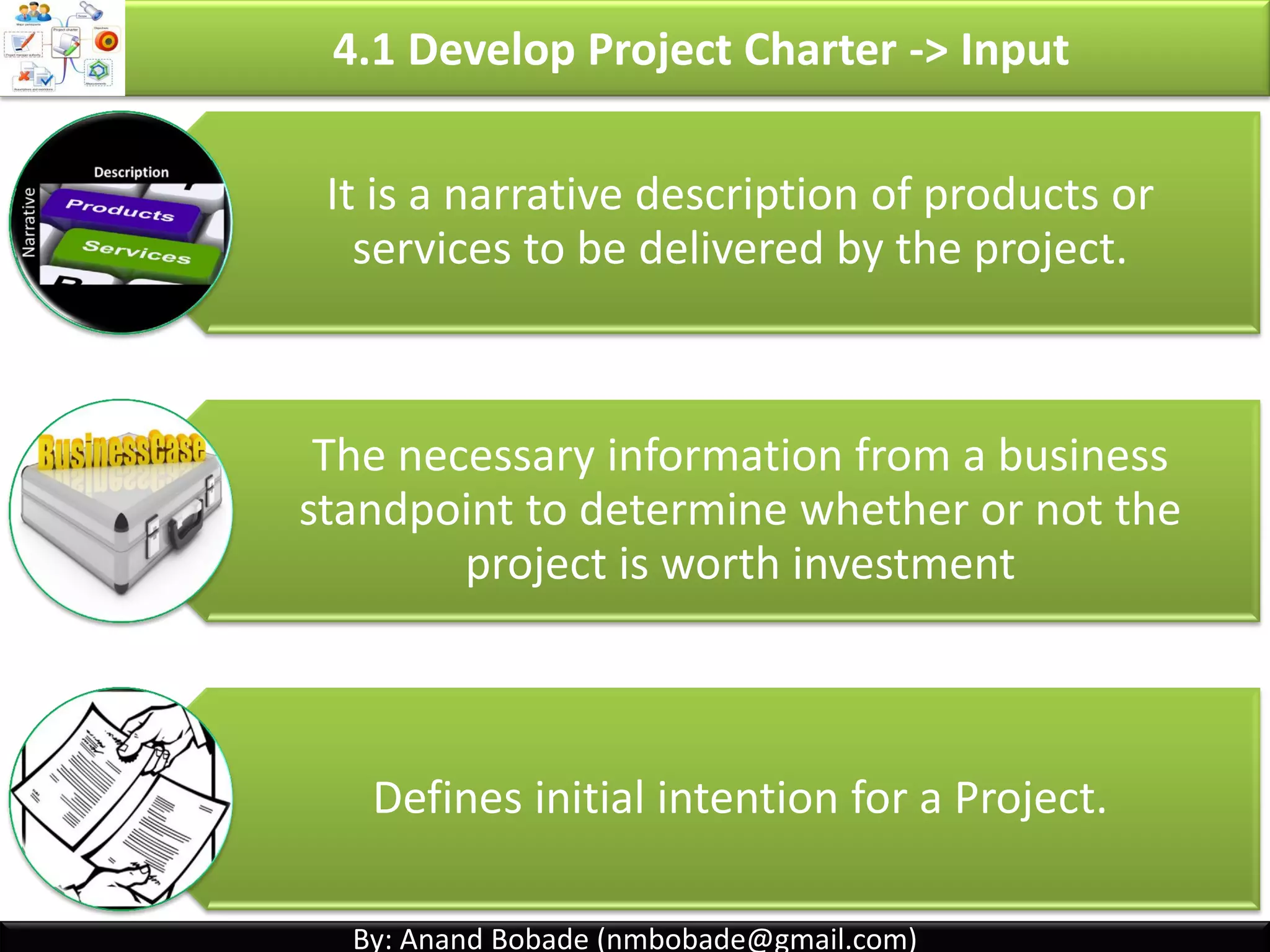 By: Anand Bobade (nmbobade@gmail.com)By: Anand Bobade (nmbobade@gmail.com)
4.1 Develop Project Charter
It should be broad, but sufficiently detailed.
Can be considered as project Kick-off document.
PM should be assigned as early as possible.
Preferably, while Charter is defined or prior to planning.
Project Charter Contains:
Business
Need
High level
requirements
Summary
Milestones
Summary
Budget
High level
risks
Project
Manager
assignment
4.1 I T&T O
 