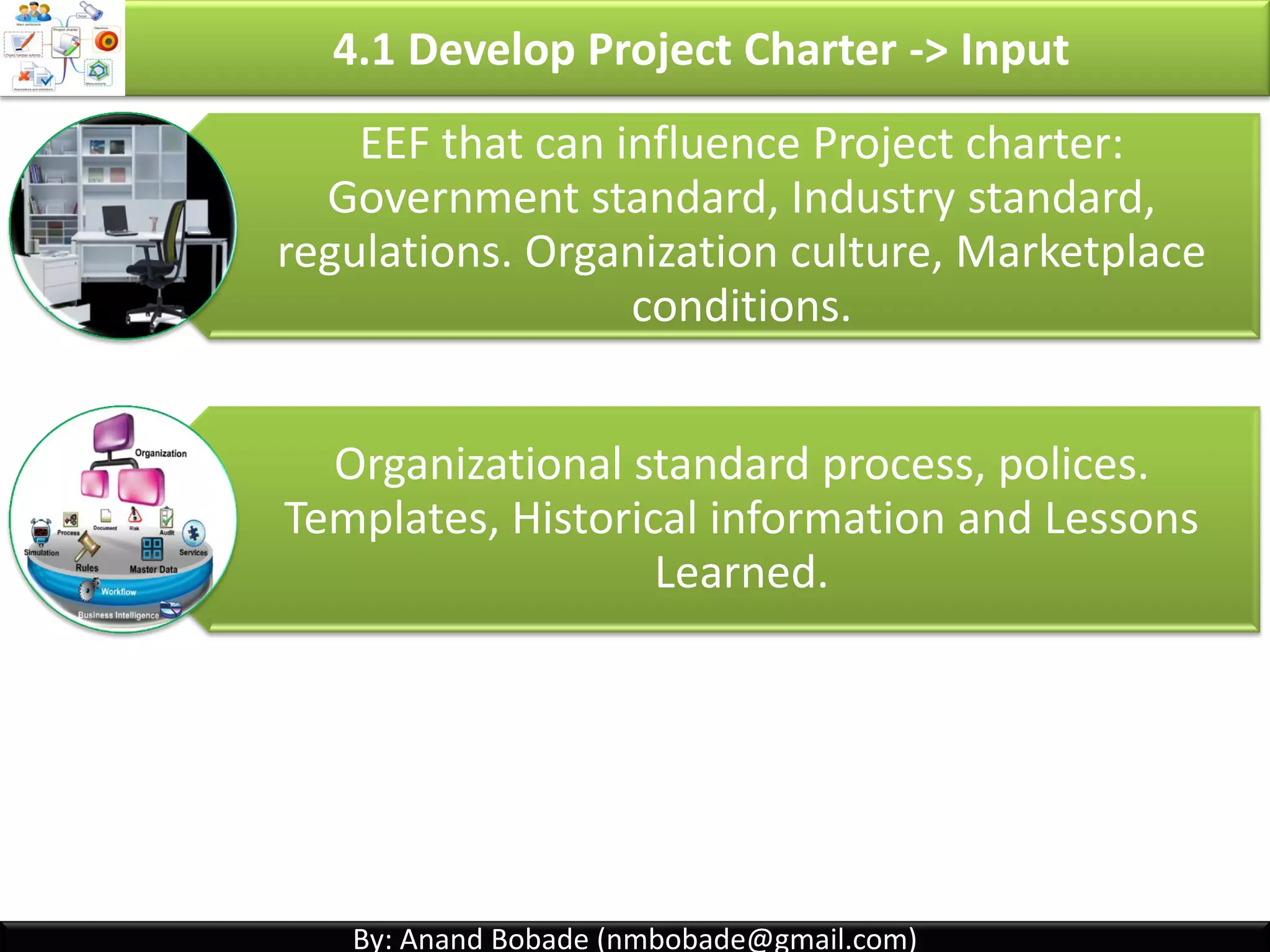 By: Anand Bobade (nmbobade@gmail.com)By: Anand Bobade (nmbobade@gmail.com)
4.1 Develop Project Charter->ITTO
Input
• Project statement
of work
• Business Case
• Agreements
• Enterprise
Environmental
Factors
• Organizational
process assets
Tools &
Techniques
• Expert Judgment
• Facilitation
Techniques
Outputs
• Project
charter
4.1 I T&T O
 