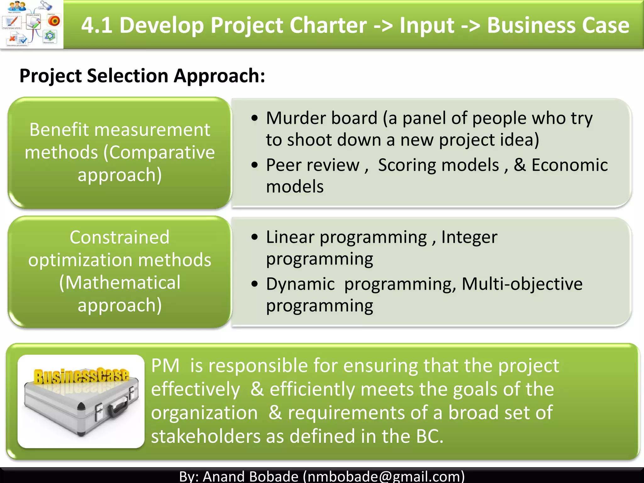 By: Anand Bobade (nmbobade@gmail.com)By: Anand Bobade (nmbobade@gmail.com)
4.1 Develop Project Charter -> Input -> Business Case
Business
Case
A documented economic feasibility study used to
establish validity of the benefits of a selected project.
Used as a basis for authorization of further project
work.
Describes information from a business standpoint to
determine whether project is worth investment.
Written by
Project
initiator
Sponsor Stakeholder.
4.1 I T&T O
 