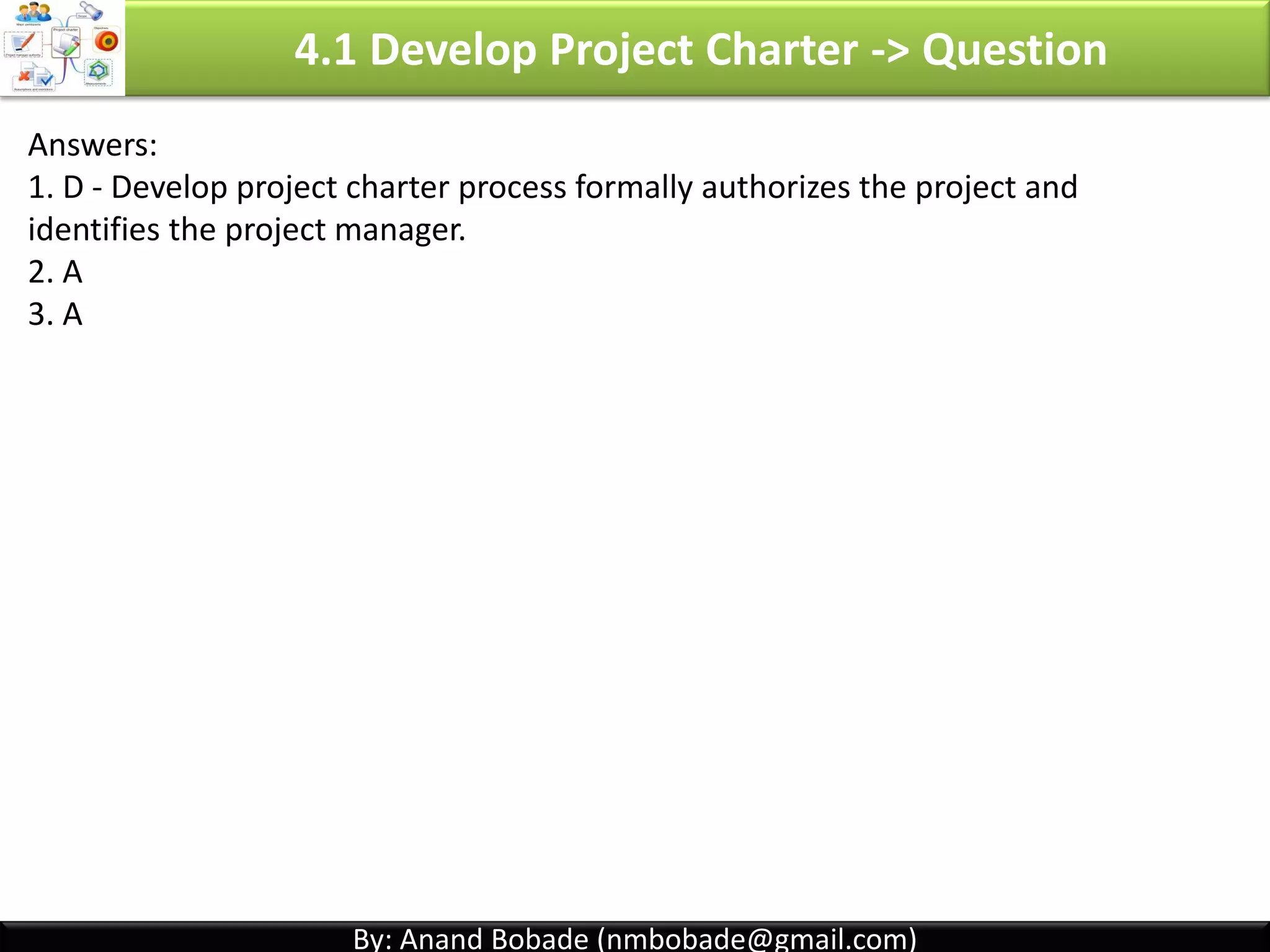 By: Anand Bobade (nmbobade@gmail.com)By: Anand Bobade (nmbobade@gmail.com)
4.1 Develop PC -> Input -> BC -> Project Selection -> NPV
Net present value (NPV):
• It is PV of total benefits, minus cost over many time periods.
• Helps to compare projects & select best project.
• If NPV > 0; accept the project. The project with greater NPV is selected.
Investment (or initial cost)
( Express as negative number) All Present value’s of all possible future incomes
If project costs 100,000 & generates income as below with discounted rate of 10%. Calculate NPV?
FV (Year 1) = 50,000; FV(Year 2) = 37,000; FV(Year 3) = 43,000
PV1 = 50,000 / (1 + 0.1) ^1 = 45455.54
PV2 = 37,000 / (1 + 0.1) ^2 = 30578.50
PV3 = 43,000 / (1 + 0.1) ^3 = 32306.53
NPV = (-100,000) + 45455.54 + 30578.50 + 32306.53
NPV = 8,339.57
4.1 I T&T O
 
