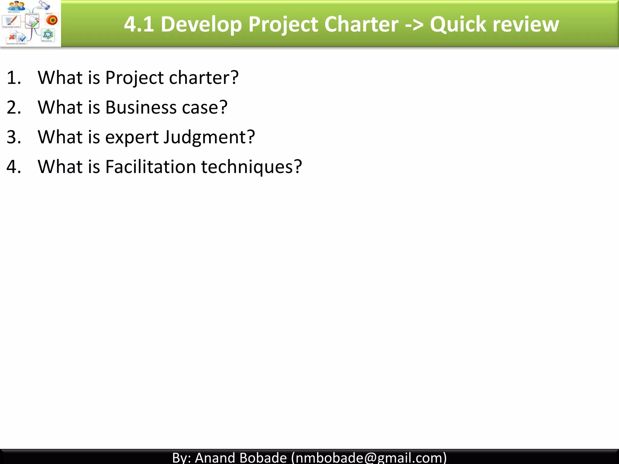 By: Anand Bobade (nmbobade@gmail.com)
4.1 Develop PC -> Input -> BC -> Project Selection -> IRR
Internal Rate of Return-
• Interest rate received for an investment consisting of payments
& income that occur at regular periods.
• Select Project with higher IRR.
• IRR calculation is complex & out of the scope of this PMP exam.
• To simplify, think project as bank account. You put money in project
which return interest.
Invest in project A - Call Center
upgrade with IRR of 10%
Invest in project B - Software
upgrade with IRR of 9%
Organization is investment of 5 million & has to choose the project
4.1 I T&T O
 