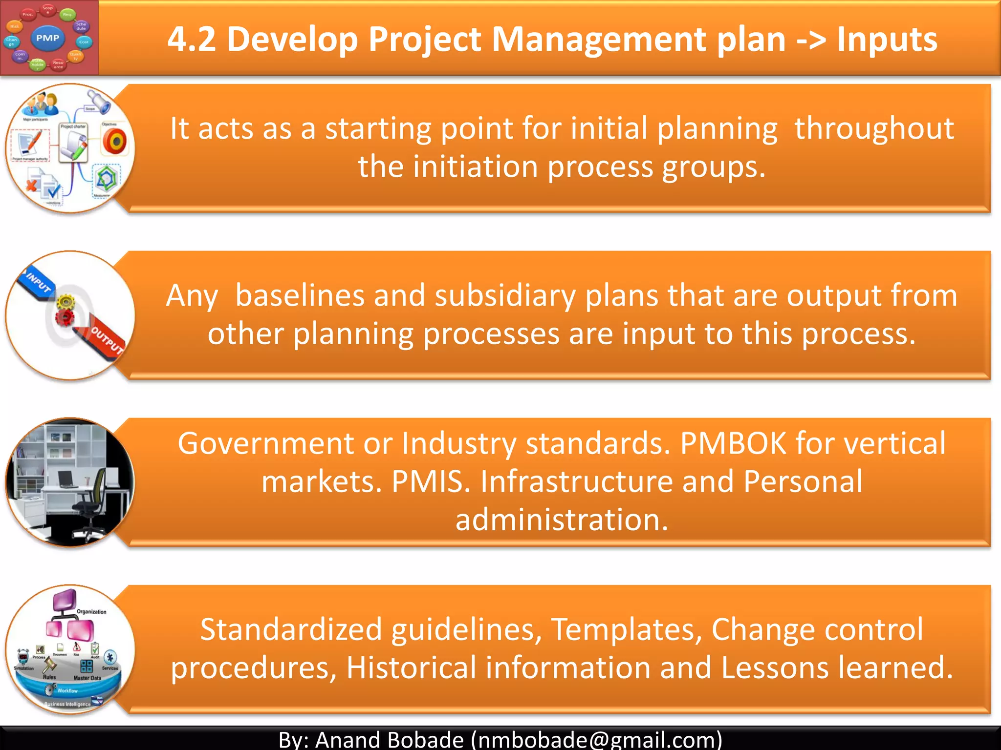 By: Anand Bobade (nmbobade@gmail.com)By: Anand Bobade (nmbobade@gmail.com)
4.1 Develop Project Charter -> Input -> EEF
Enterprise
Environmental
Factors
Market conditions:
• For Business case approval which will lead to Project charter.
Organizations structure:
• For Project charter approval decision.
Resources:
• PM allocation
4.1 I T&T O
 