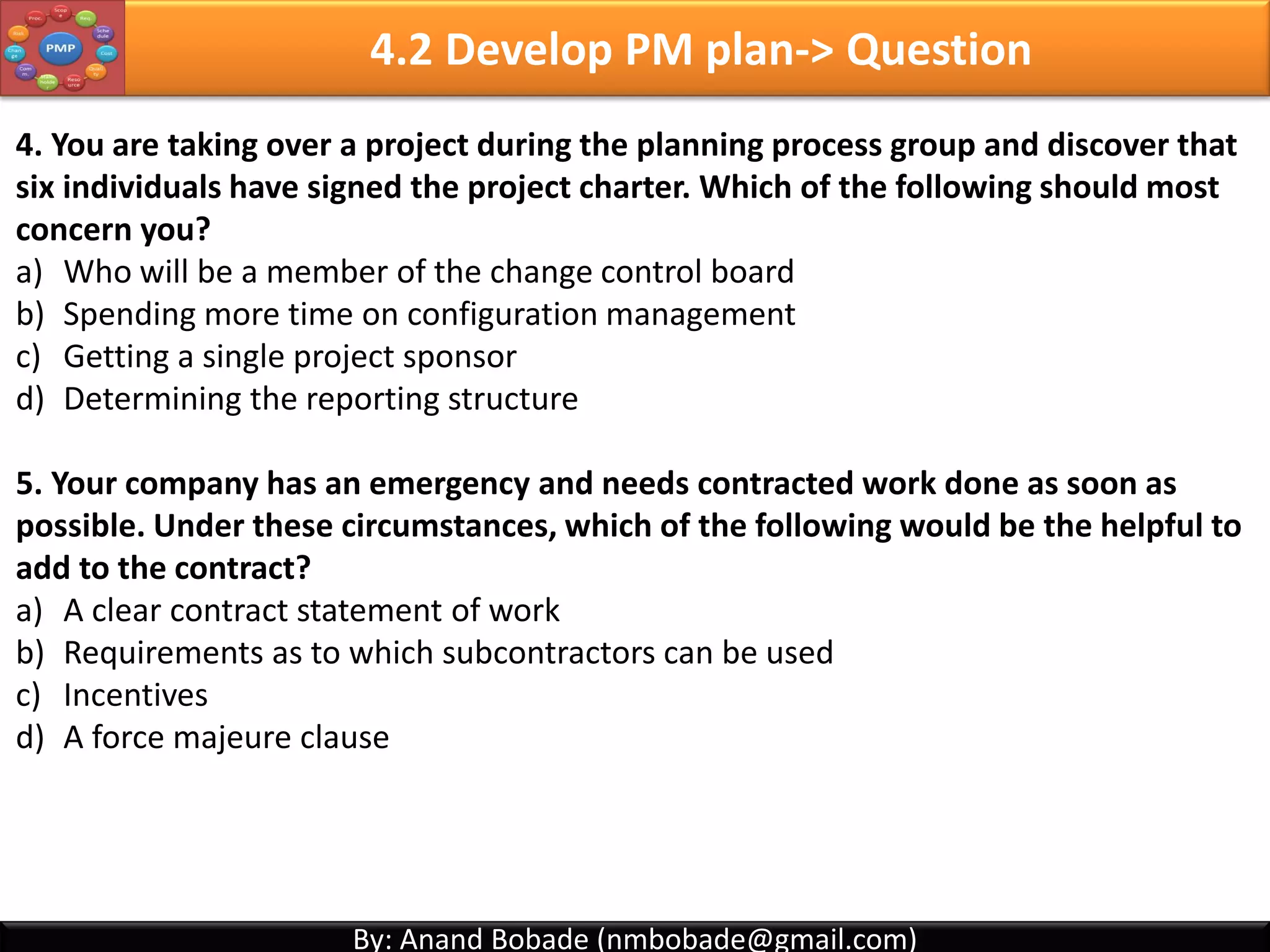 By: Anand Bobade (nmbobade@gmail.com)By: Anand Bobade (nmbobade@gmail.com)
4.1 Develop Project Charter -> Question1
Which process formally authorizes the project?
A. Receive project approval
B. Identify Project Manager
C. Develop preliminary project statement
D. Develop project charter
Answer: D. Develop project charter
Develop project charter process formally authorizes the project and identifies the project
manager.
4.1 I T&T O
 