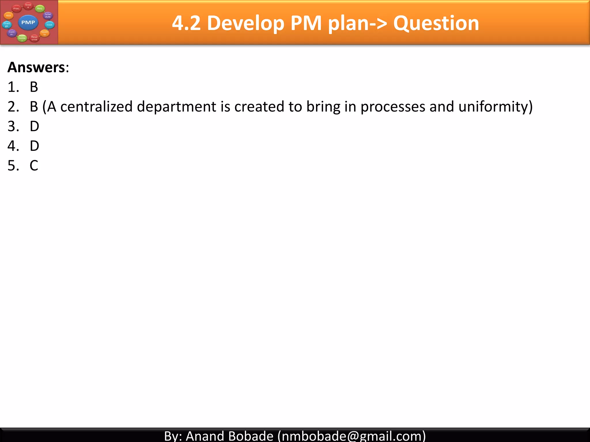 By: Anand Bobade (nmbobade@gmail.com)By: Anand Bobade (nmbobade@gmail.com)
4.1 Develop Project Charter -> Question2
Which of the following is not true about project charter?
A. Project charter is written by the Project Manager.
B. Project charter defines the purpose of the project
C. Identify and authorizes the Project Manager
D. Project charter is authorized by Executive Management
Answer: A. Project charter is written by the Project Manager.
4.1 I T&T O
 