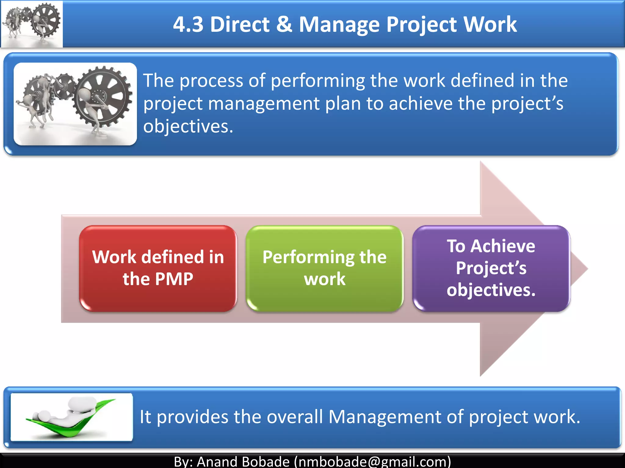 By: Anand Bobade (nmbobade@gmail.com)By: Anand Bobade (nmbobade@gmail.com)
4. Integration Management processes
4.1 Develop Project Charter:
Formally authorizes a project, and provide the project
manager with the authority to apply organizational
resources to the project activities.
4.2 Develop Project Management plan:
The process of defining, preparing, coordinating and
integrating all subsidiary plans.
4.3: Direct and Manage Project work:
Carrying out the project management plan by
performing the activities included in it
4.2 I T&T O
 