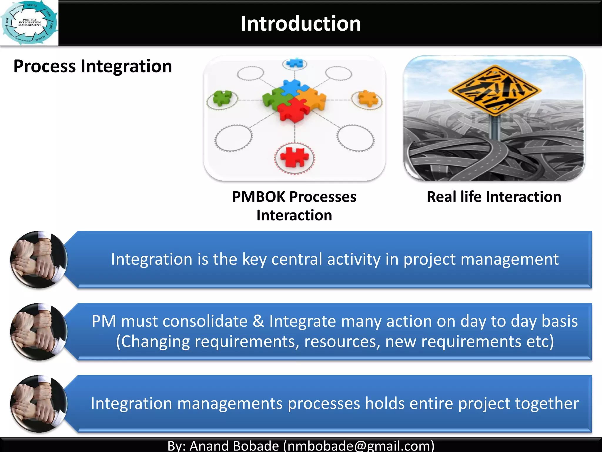 By: Anand Bobade (nmbobade@gmail.com)By: Anand Bobade (nmbobade@gmail.com)
Integration Management - Characteristics
Includes characteristics of unification, consolidation,
articulation & integrative actions that are crucial to
project successful completion
• Making single Process.Unification
• Joining multiple processes.Consolidation
• Collect data from different processes convert
into meaningful information, Reports.
Articulation
• Take actions after integrated analysis.Integrative actions
 