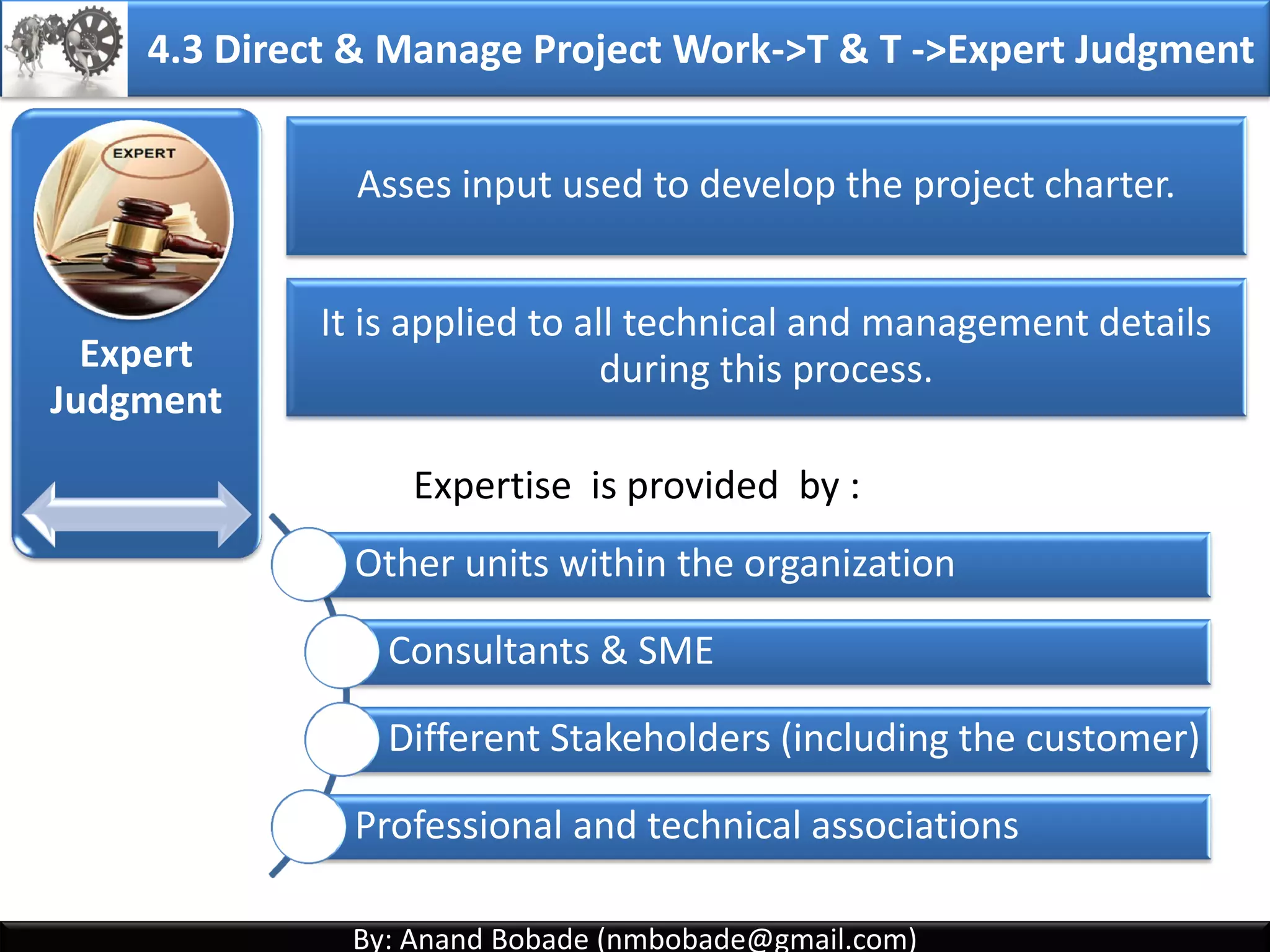 By: Anand Bobade (nmbobade@gmail.com)By: Anand Bobade (nmbobade@gmail.com)
Inputs
• Project charter
• Outputs from
other processes
• Enterprise
Environmental
Factors
• Organizational
process assets
Tools
&Techniques
• Expert Judgment
• Facilitation
Techniques
Outputs
• Project
Management
plan
4.2 Develop Project Management Plan->ITTO
4.2 I T&T O
 