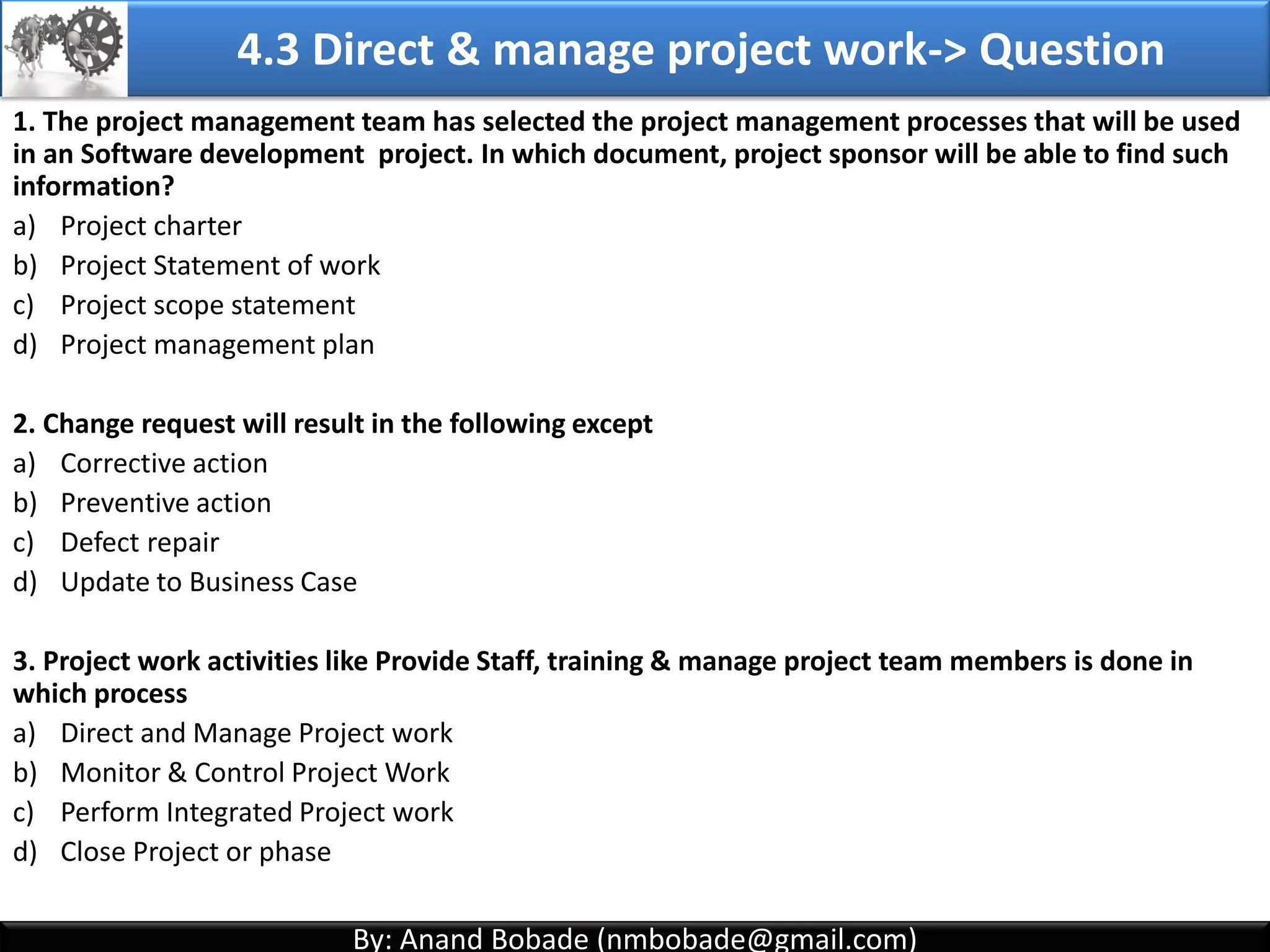 By: Anand Bobade (nmbobade@gmail.com)By: Anand Bobade (nmbobade@gmail.com)
4.2 Develop PM plan-> T&T -> Facilitation Techniques
Facilitation
Techniques
It help’s group of people understand their common objectives &
assists them to achieve these objectives.
Helps develop a consensus for decision. Cross functional team
members are involved.
Reconciling stakeholder differences, and guides development of
PMP.
Technical
expertise
Industry /
Operational
expertise
Quality,
Financial
expertise
Project
Management
expertise
Facilitated
meeting
Brainstorming
Neutral Observer Brainstorming Conflict resolutions Problem solving
Meetings
management
4.2 I T&T O
 
