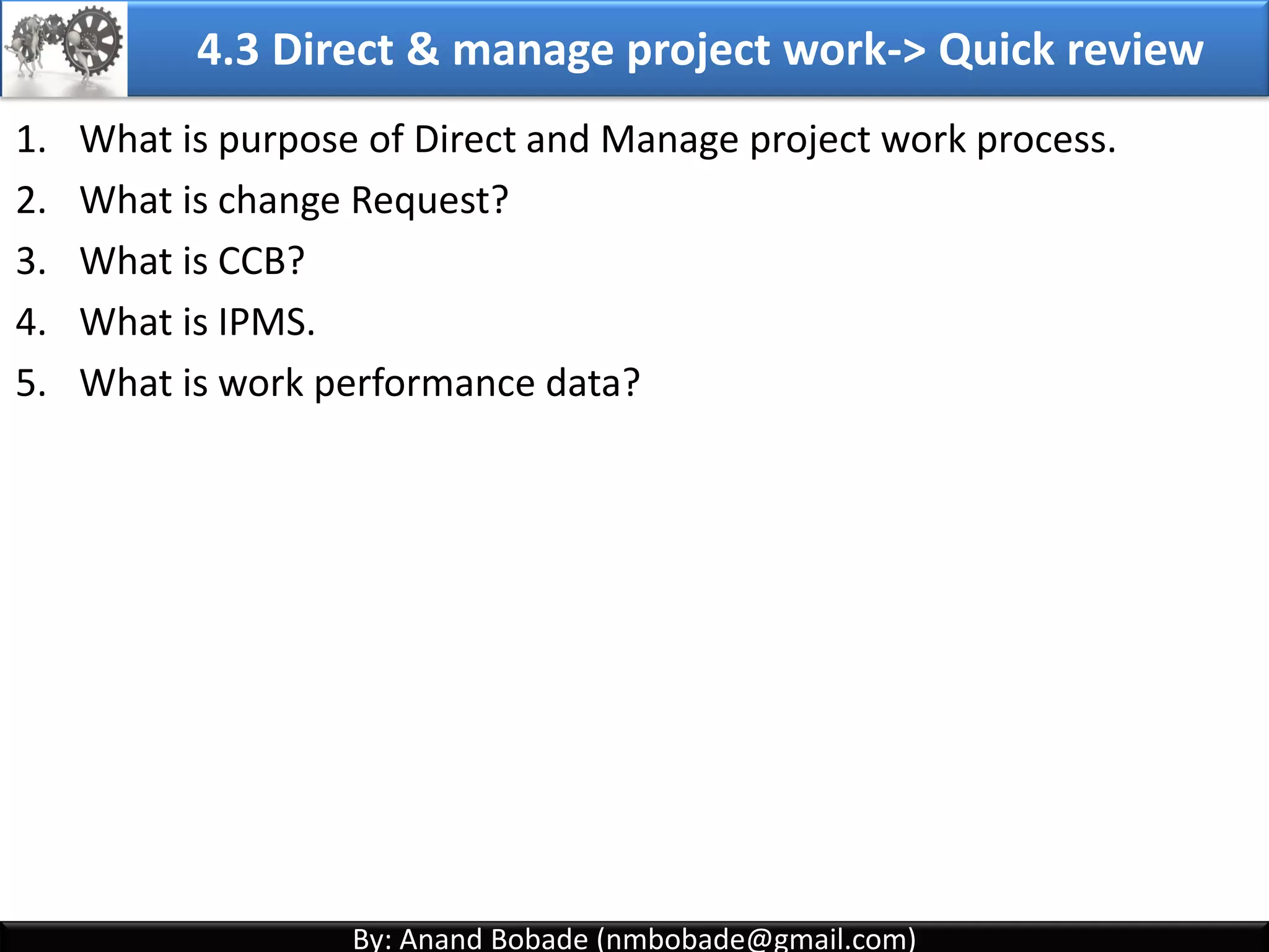 By: Anand Bobade (nmbobade@gmail.com)By: Anand Bobade (nmbobade@gmail.com)
4.2 Develop PM plan-> Output -> Project Management Plan
Project
Management
plan
PMP may also include the flowing's:
Project Lifecycle & applicable processes for each phase
How work will be executed to meet project objectives
How integrity of project baseline will be maintained
Communication among stakeholders
Key management review for constraints
Configuration management plans
4.2 I T&T O
 