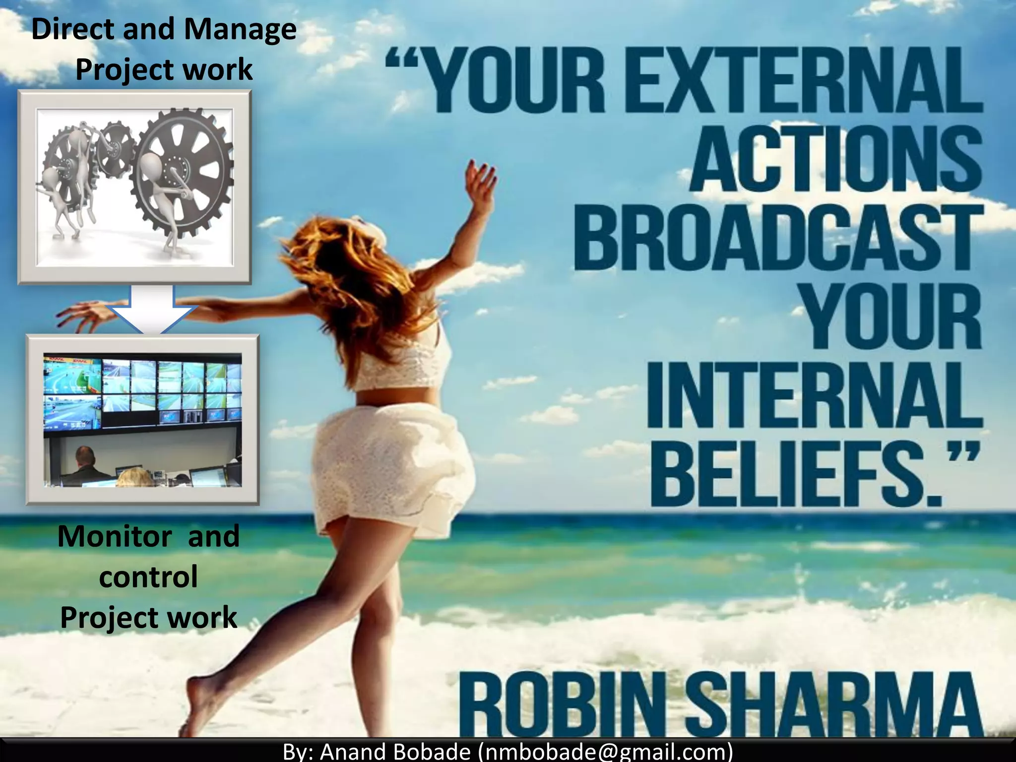 By: Anand Bobade (nmbobade@gmail.com)By: Anand Bobade (nmbobade@gmail.com)
4.2 Develop PM plan-> Output -> Project Management Plan
Process Tailoring (Software development example):
Select Project Management
processes for each phase
Detail level of process
implementation
Description of selected
process Tools & Techniques
Majority of planning &
some Direct/manage
process.
Initiate Study Design Build &
Test
Operate
Majority of initiation
& some planning
processes
Majority of Direct/manage
& Monitoring/controlling
processes
Some of Direct/Manage,
M&C and majority closing
processes
4.2 I T&T O
 