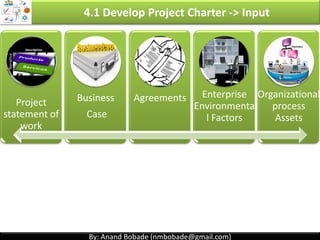 By: Anand Bobade (nmbobade@gmail.com)By: Anand Bobade (nmbobade@gmail.com)
4.1 Develop Project Charter
Formally authorizes a existence of a project, & provide
PM authority to apply organizational resources to
project activities.
Authorizes a
project.
Provide PM
authority.
Gets authority to
use organizations
resources.
Issued & signed by Project initiator or sponsor or
External authority( Customer, Dept. head or PMO etc.)
4.1 I T&T O
 
