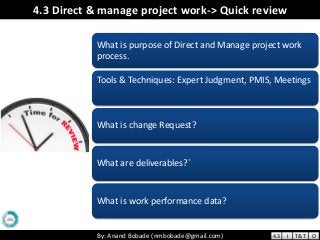 By: Anand Bobade (nmbobade@gmail.com)By: Anand Bobade (nmbobade@gmail.com)
4.3 Direct & manage project work-> Quick review
What is purpose of Direct and Manage project work
process.
Tools & Techniques: Expert Judgment, PMIS, Meetings
What is change Request?
What are deliverables?`
What is work performance data?
4.3 I T&T O
 