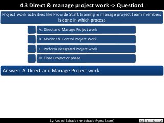 By: Anand Bobade (nmbobade@gmail.com)By: Anand Bobade (nmbobade@gmail.com)
4.3 Direct & manage project work -> Question1
Project work activities like Provide Staff, training & manage project team members
is done in which process
A. Direct and Manage Project work
B. Monitor & Control Project Work
C. Perform Integrated Project work
D. Close Project or phase
Answer: A. Direct and Manage Project work
4.3 I T&T O
 