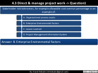By: Anand Bobade (nmbobade@gmail.com)By: Anand Bobade (nmbobade@gmail.com)
4.3 Direct & manage project work -> Question1
Stakeholder risk tolerances, for example allowable cost overrun percentage is an
example of:
A. Organizational process assets
B. Enterprise Environmental Factors
C. Lesson Learned
D. Project Management Information System
Answer: B. Enterprise Environmental Factors
4.3 I T&T O
 