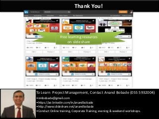By: Anand Bobade (nmbobade@gmail.com)By: Anand Bobade (nmbobade@gmail.com)
Thank You!
To Learn Project Management, Contact Anand Bobade (055 5932004)
•nmbobade@gmail.com
•https://ae.linkedin.com/in/anandbobade
•http://www.slideshare.net/anandbobade
•Conduct Online training, Corporate Training, evening & weekend workshops.
Free learning resources
on slide share
 