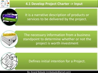 By: Anand Bobade (nmbobade@gmail.com)By: Anand Bobade (nmbobade@gmail.com)
4.1 Develop Project Charter
It should be broad, but sufficiently detailed.
Can be considered as project Kick-off document.
PM should be assigned as early as possible.
Preferably, while Charter is defined or prior to planning.
Project Charter Contains:
Business
Need
High level
requirements
Summary
Milestones
Summary
Budget
High level
risks
Project
Manager
assignment
4.1 I T&T O
 