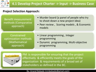 By: Anand Bobade (nmbobade@gmail.com)By: Anand Bobade (nmbobade@gmail.com)
4.1 Develop Project Charter -> Input -> Business Case
Business
Case
A documented economic feasibility study used to
establish validity of the benefits of a selected project.
Used as a basis for authorization of further project
work.
Describes information from a business standpoint to
determine whether project is worth investment.
Written by
Project
initiator
Sponsor Stakeholder.
4.1 I T&T O
 