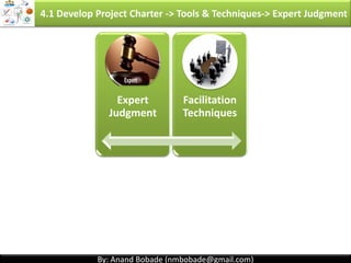 By: Anand Bobade (nmbobade@gmail.com)By: Anand Bobade (nmbobade@gmail.com)
Project Selection Approach:
4.1 Develop Project Charter -> Input -> Business Case
• Murder board (a panel of people who try to
shoot down a new project idea)
• Peer review , Scoring models , & Economic
models
Benefit measurement
methods
(Comparative
approach)
• Linear programming , Integer programming:
Allocating limited resources in optimal way.
• Dynamic programming, Multi-objective
programming
• Programming – not referring to computer
programing but it means planning.
Constrained
optimization methods
(Mathematical
approach)
4.1 I T&T O
 