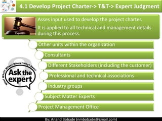 By: Anand Bobade (nmbobade@gmail.com)By: Anand Bobade (nmbobade@gmail.com)
Economic models for project selection
4.1 Develop Project Charter -> Input -> Business Case
Present value
(PV)
Future value
(FV)
Net present
value (NPV):
Internal rate of
return (IRR)
Payback period Cost benefit
analysis
4.1 I T&T O
 