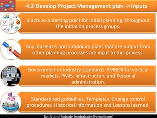 By: Anand Bobade (nmbobade@gmail.com)By: Anand Bobade (nmbobade@gmail.com)
4.1 Develop Project Charter -> Input -> EEF
Enterprise
Environmental
Factors
Market conditions:
• For Business case approval which will lead to Project charter.
Organizations structure:
• For Project charter approval decision.
Resources:
• PM allocation
4.1 I T&T O
 