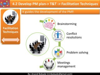 By: Anand Bobade (nmbobade@gmail.com)By: Anand Bobade (nmbobade@gmail.com)
4.1 Develop Project Charter -> T&T -> Expert Judgment
Expert Judgment
Asses inputs (Business case, Project SOW, agreements
etc.) used to develop project charter.
Can be applied to all technical & management details
during this process.
Industry expertise Technical expertise
Financial/Costing expertise
Project Management
expertise
Area’s of
expertise
Experts:
SME
Other units
within
organization
Consultants
Other
Stakeholders
(including
customer)
Professional &
technical
associations
Industry
groups
PMO
4.1 I T&T O
 
