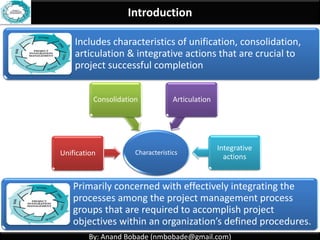 By: Anand Bobade (nmbobade@gmail.com)By: Anand Bobade (nmbobade@gmail.com)
Integration Management Definition
Define processes needed to identify, define,
combine, unify, & coordinate the various
processes & Project Management activities.
Processes
&
PM
activities
Integration
ManagementIdentify
Define
Combine
Unify
Coordinate
 