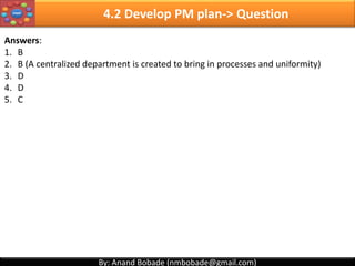 By: Anand Bobade (nmbobade@gmail.com)By: Anand Bobade (nmbobade@gmail.com)
4.1 Develop Project Charter -> Question2
Which of the following is not true about project charter?
A. Project charter is written by the Project Manager.
B. Project charter defines the purpose of the project
C. Identify and authorizes the Project Manager
D. Project charter is authorized by Executive Management
Answer: A. Project charter is written by the Project Manager.
4.1 I T&T O
 