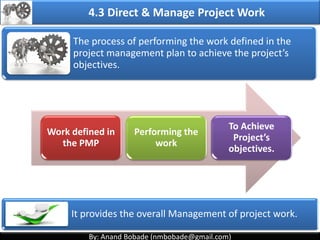 By: Anand Bobade (nmbobade@gmail.com)By: Anand Bobade (nmbobade@gmail.com)
4. Integration Management processes
4.1 Develop Project Charter:
Formally authorizes a project, and provide the project
manager with the authority to apply organizational
resources to the project activities.
4.2 Develop Project Management plan:
The process of defining, preparing, coordinating and
integrating all subsidiary plans.
4.3: Direct and Manage Project work:
Carrying out the project management plan by
performing the activities included in it
4.2 I T&T O
 